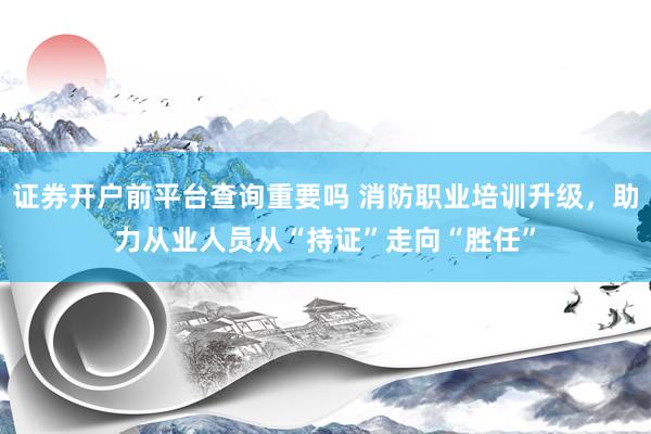 证券开户前平台查询重要吗 消防职业培训升级，助力从业人员从“持证”走向“胜任”