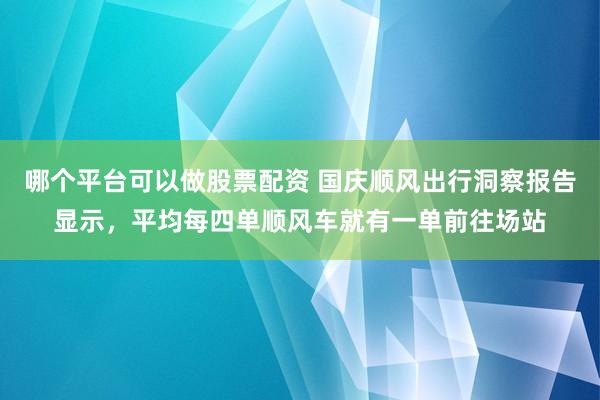 哪个平台可以做股票配资 国庆顺风出行洞察报告显示，平均每四单顺风车就有一单前往场站