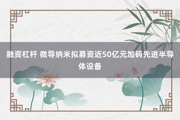 融资杠杆 微导纳米拟募资近50亿元加码先进半导体设备