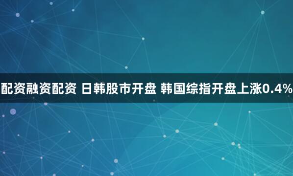 配资融资配资 日韩股市开盘 韩国综指开盘上涨0.4%