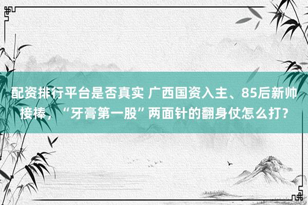 配资排行平台是否真实 广西国资入主、85后新帅接棒，“牙膏第一股”两面针的翻身仗怎么打？