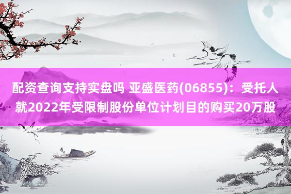 配资查询支持实盘吗 亚盛医药(06855)：受托人就2022年受限制股份单位计划目的购买20万股