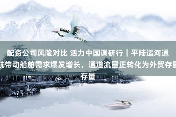 配资公司风险对比 活力中国调研行｜平陆运河通航带动船舶需求爆发增长，通道流量正转化为外贸存量