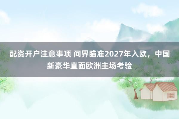 配资开户注意事项 问界瞄准2027年入欧，中国新豪华直面欧洲主场考验