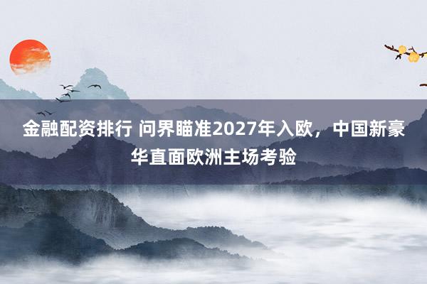 金融配资排行 问界瞄准2027年入欧，中国新豪华直面欧洲主场考验