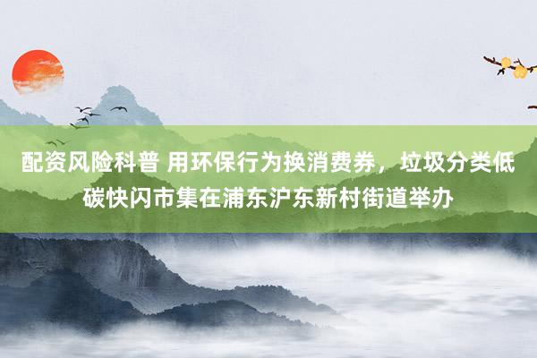 配资风险科普 用环保行为换消费券，垃圾分类低碳快闪市集在浦东沪东新村街道举办