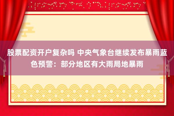 股票配资开户复杂吗 中央气象台继续发布暴雨蓝色预警：部分地区有大雨局地暴雨