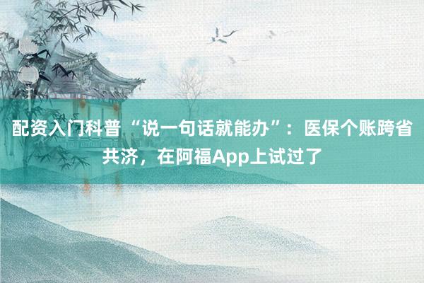 配资入门科普 “说一句话就能办”：医保个账跨省共济，在阿福App上试过了