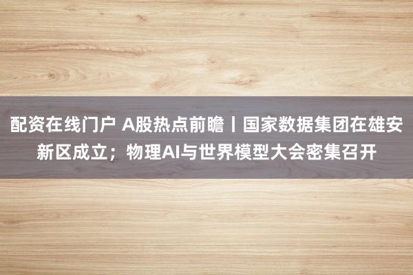 配资在线门户 A股热点前瞻丨国家数据集团在雄安新区成立；物理AI与世界模型大会密集召开