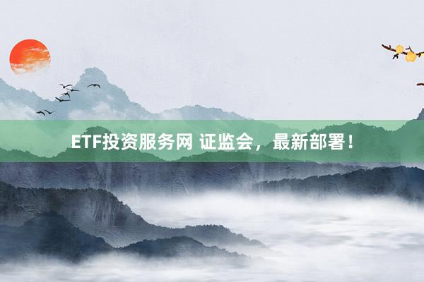 ETF投资服务网 证监会,最新部署!