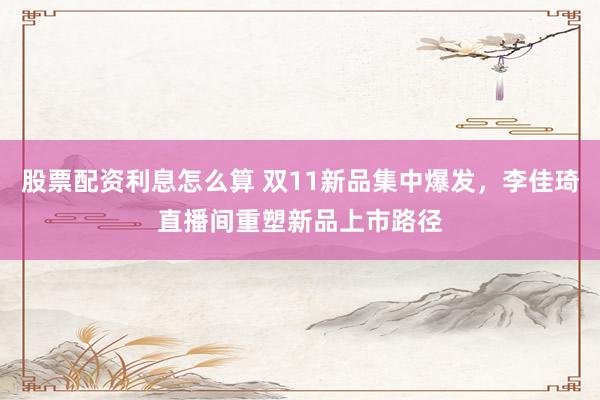 股票配资利息怎么算 双11新品集中爆发，李佳琦直播间重塑新品上市路径