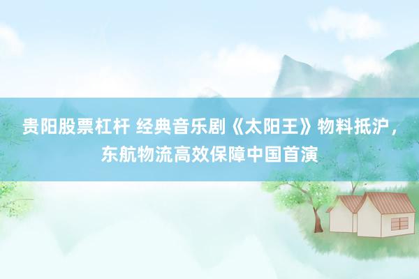 贵阳股票杠杆 经典音乐剧《太阳王》物料抵沪，东航物流高效保障中国首演