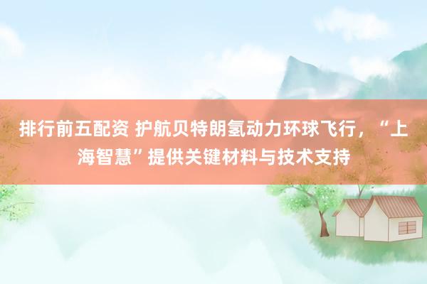 排行前五配资 护航贝特朗氢动力环球飞行，“上海智慧”提供关键材料与技术支持