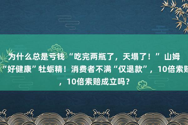 为什么总是亏钱 “吃完两瓶了,天塌了!” 山姆紧急下架“好健康”牡蛎精!消费者不满“仅退款”,10倍索赔成立吗?