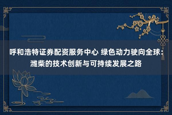 呼和浩特证券配资服务中心 绿色动力驶向全球：潍柴的技术创新与可持续发展之路