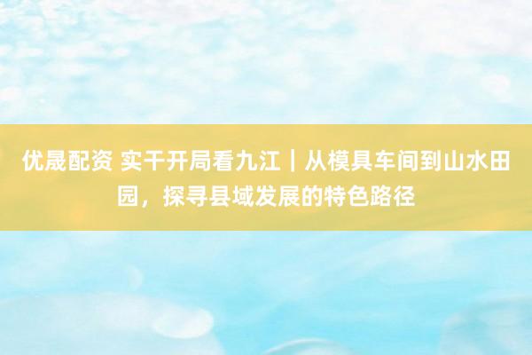 优晟配资 实干开局看九江｜从模具车间到山水田园，探寻县域发展的特色路径