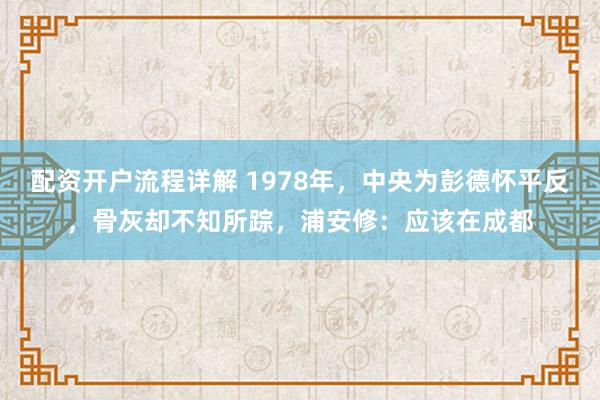 配资开户流程详解 1978年，中央为彭德怀平反，骨灰却不知所踪，浦安修：应该在成都