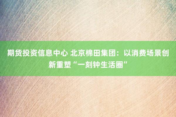 期货投资信息中心 北京棉田集团：以消费场景创新重塑“一刻钟生活圈”