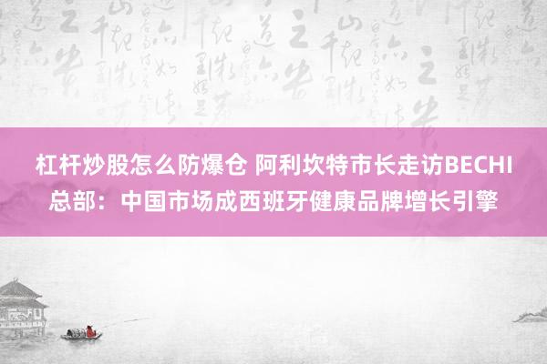杠杆炒股怎么防爆仓 阿利坎特市长走访BECHI总部：中国市场成西班牙健康品牌增长引擎