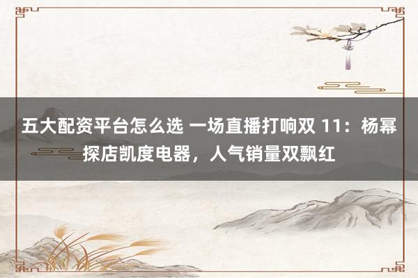五大配资平台怎么选 一场直播打响双 11：杨幂探店凯度电器，人气销量双飘红