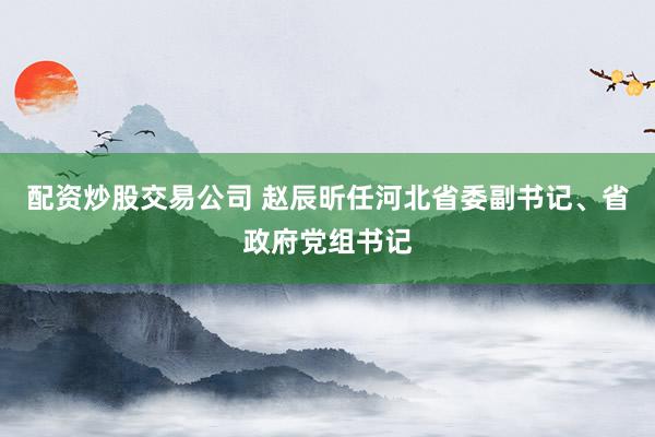 配资炒股交易公司 赵辰昕任河北省委副书记、省政府党组书记