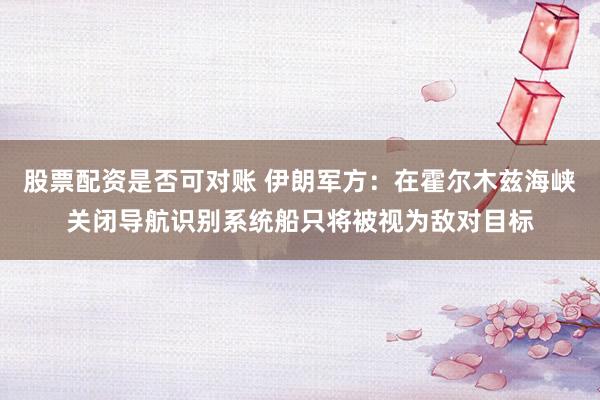 股票配资是否可对账 伊朗军方：在霍尔木兹海峡关闭导航识别系统船只将被视为敌对目标